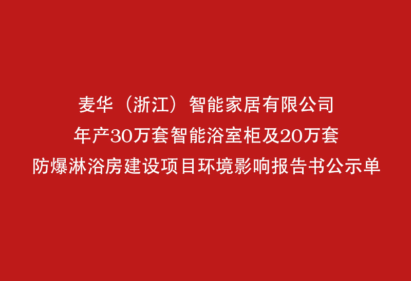 麦华）））） （智能 家居 家居 有限 有限 公司 年产 30 万 万 套 智能 浴 浴 室柜 及 20 万 套 防爆淋浴房 防爆淋浴房 建设 项目 环境 报告书 报告书 公示单 公示单 公示单 公示单